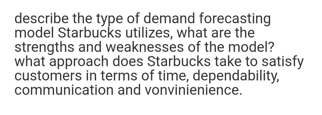 describe the type of demand forecasting
model Starbucks utilizes, what are the
strengths and weaknesses of the model?
what approach does Starbucks take to satisfy
customers in terms of time, dependability,
communication and vonvinienience.
