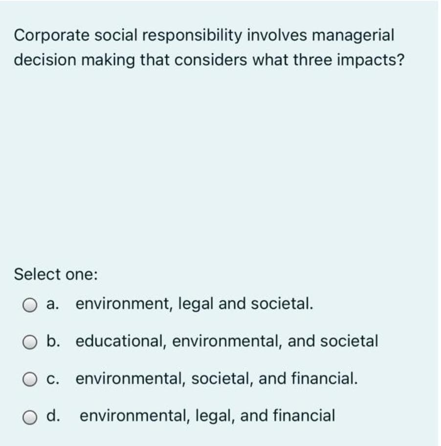 Corporate social responsibility involves managerial
decision making that considers what three impacts?
Select one:
a. environment, legal and societal.
O b. educational, environmental, and societal
O c. environmental, societal, and financial.
O d. environmental, legal, and financial
