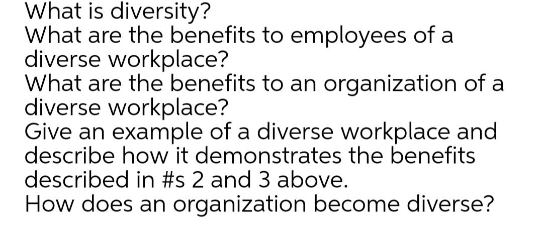 What is diversity?
What are the benefits to employees of a
diverse workplace?
What are the benefits to an organization of a
diverse workplace?
Give an example of a diverse workplace and
describe how it demonstrates the benefits
described in #s 2 and 3 above.
How does an organization become diverse?
