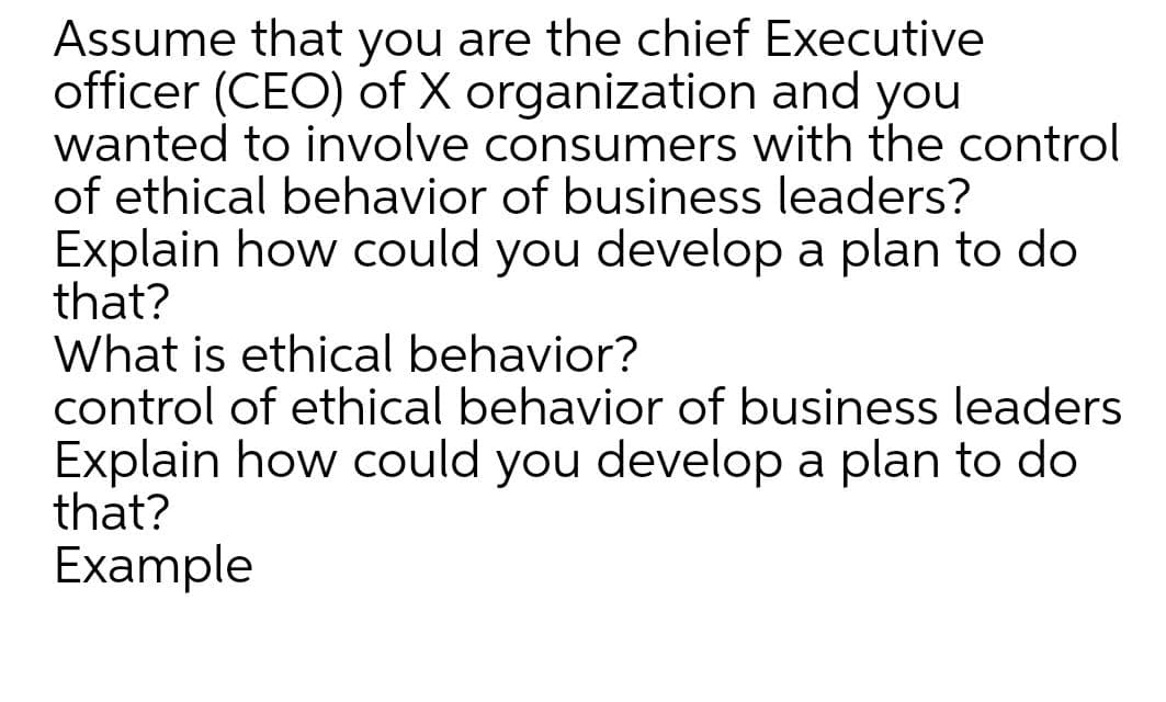 Assume that you are the chief Executive
officer (CEO) of X organization and you
wanted to involve consumers with the control
of ethical behavior of business leaders?
Explain how could you develop a plan to do
that?
What is ethical behavior?
control of ethical behavior of business leaders
Explain how could you develop a plan to do
that?
Example
