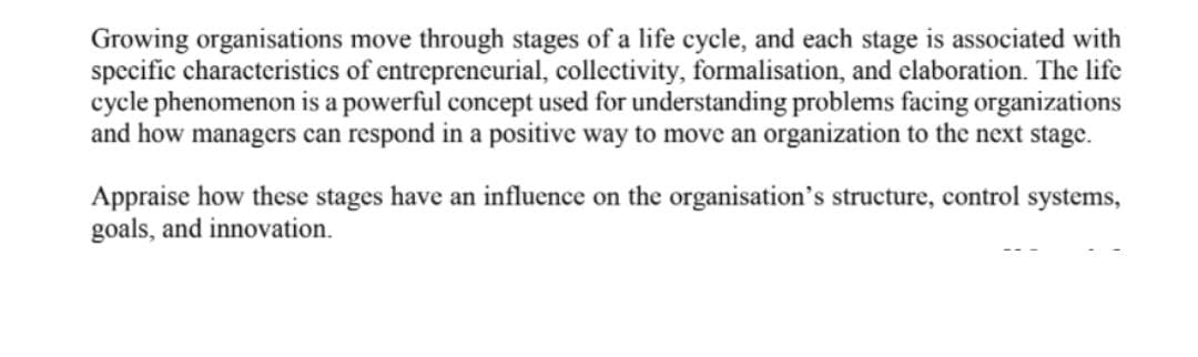 Growing organisations move through stages of a life cycle, and each stage is associated with
specific characteristics of entrepreneurial, collectivity, formalisation, and claboration. The life
cycle phenomenon is a powerful concept used for understanding problems facing organizations
and how managers can respond in a positive way to move an organization to the next stage.
Appraise how these stages have an influence on the organisation's structure, control systems,
goals, and innovation.
