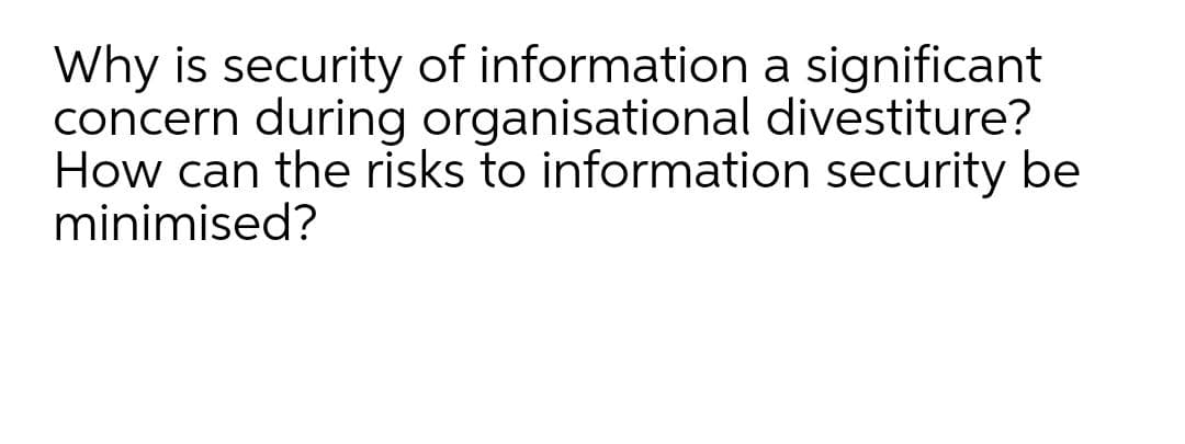 Why is security of information a significant
concern during organisational divestiture?
How can the risks to information security be
minimised?
