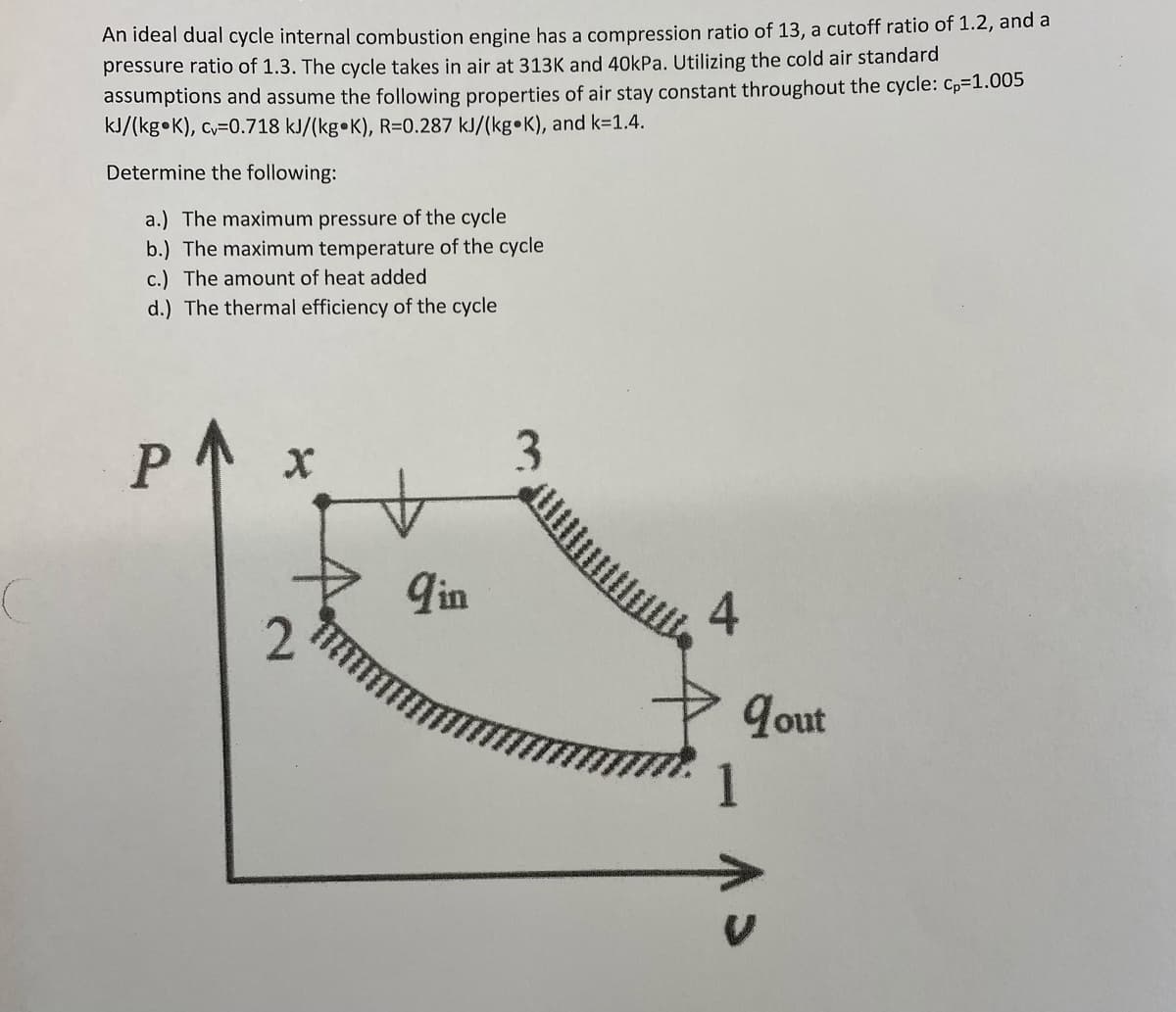 An ideal dual cycle internal combustion engine has a compression ratio of 13, a cutoff ratio of 1.2, and a
pressure ratio of 1.3. The cycle takes in air at 313K and 40OkPa. Utilizing the cold air standard
assumptions and assume the following properties of air stay constant throughout the cycle: Cp=1.005
kJ/(kg•K), cv=0.718 kJ/(kg•K), R=0.287 kJ/(kg•K), and k=1.4.
Determine the following:
a.) The maximum pressure of the cycle
b.) The maximum temperature of the cycle
c.) The amount of heat added
d.) The thermal efficiency of the cycle
P
3
qin
4
Jout
1
