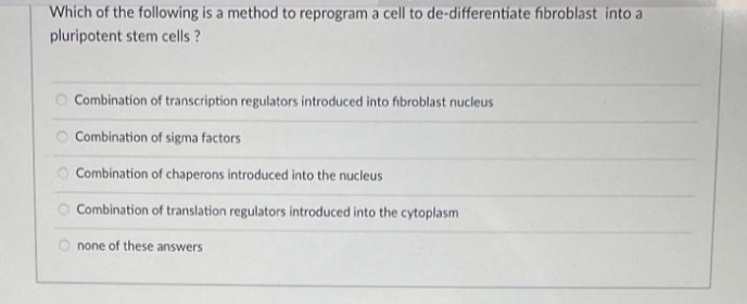 Which of the following is a method to reprogram a cell to de-differentiate fibroblast into a
pluripotent stem cells ?
O Combination of transcription regulators introduced into fibroblast nucleus
O Combination of sigma factors
O Combination of chaperons introduced into the nucleus
O Combination of translation regulators introduced into the cytoplasm
O none of these answers
