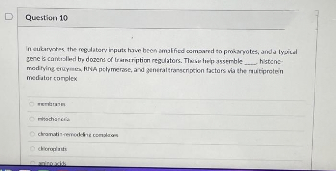 Question 10
In eukaryotes, the regulatory inputs have been amplified compared to prokaryotes, and a typical
gene is controlled by dozens of transcription regulators. These help assemble histone-
modifying enzymes, RNA polymerase, and general transcription factors via the multiprotein
mediator complex
membranes
O mitochondria
O chromatin-remodeling complexes
O chloroplasts
amino acids
