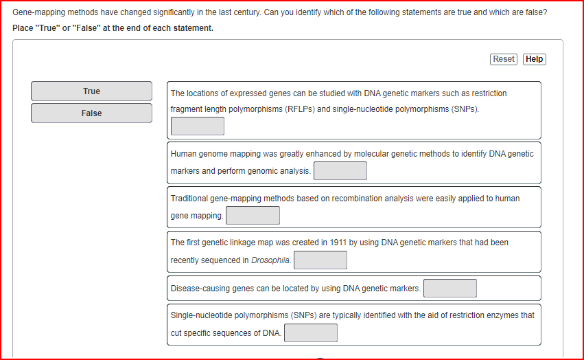Gene-mapping methods have changed significantly in the last century. Can you identify which of the following statements are true and which are false?
Place "True" or "False" at the end of each statement.
Reset Help
True
The locations of expressed genes can be studied with DNA genetic markers such as restriction
fragment length polymorphisms (RFLPS) and single-nucleotide polymorphisms (SNPS).
False
Human genome mapping was greatly enhanced by molecular genetic methods to identify DNA genetic
markers and perform genomic analysis.
Traditional gene-mapping methods based on recombination analysis were easily applied to human
gene mapping.
The first genetic linkage map was created in 1911 by using DNA genetic markers that had been
recently sequenced in Drosophila.
Disease-causing genes can be located by using DNA genetic markers.
Single-nucleotide polymorphisms (SNPS) are typically identified with the aid of restriction enzymes that
cut specific sequences of DNA.
