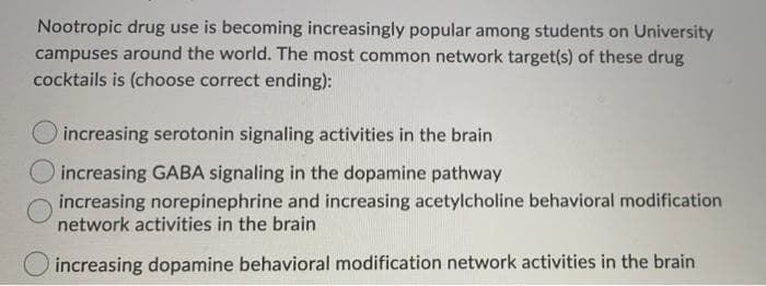Nootropic drug use is becoming increasingly popular among students on University
campuses around the world. The most common network target(s) of these drug
cocktails is (choose correct ending):
increasing serotonin signaling activities in the brain
increasing GABA signaling in the dopamine pathway
increasing norepinephrine and increasing acetylcholine behavioral modification
network activities in the brain
increasing dopamine behavioral modification network activities in the brain
