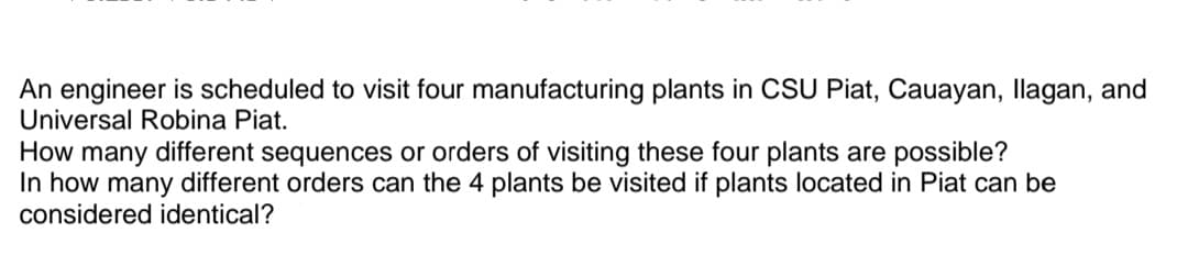 An engineer is scheduled to visit four manufacturing plants in CSU Piat, Cauayan, llagan, and
Universal Robina Piat.
How many different sequences or orders of visiting these four plants are possible?
In how many different orders can the 4 plants be visited if plants located in Piat can be
considered identical?
