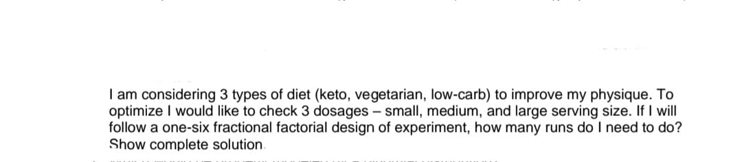 I am considering 3 types of diet (keto, vegetarian, low-carb) to improve my physique. To
optimize I would like to check 3 dosages – small, medium, and large serving size. If I will
follow a one-six fractional factorial design of experiment, how many runs do I need to do?
Show complete solution
