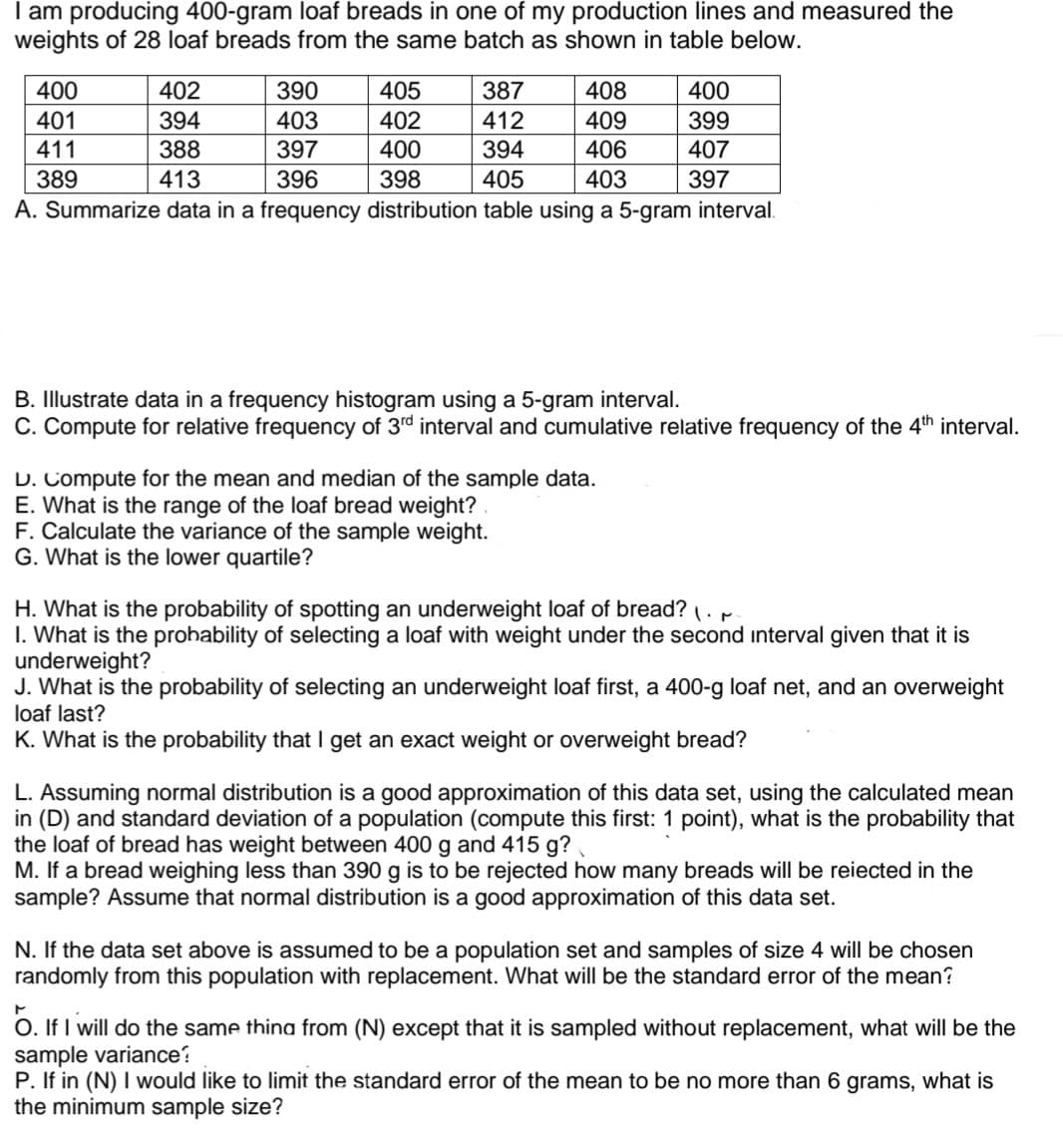 I am producing 400-gram loaf breads in one of my production lines and measured the
weights of 28 loaf breads from the same batch as shown in table below.
400
402
390
405
387
408
400
401
394
403
402
412
409
399
411
388
397
400
394
406
407
389
413
396
398
405
403
397
A. Summarize data in a frequency distribution table using a 5-gram interval.
B. Illustrate data in a frequency histogram using a 5-gram interval.
C. Compute for relative frequency of 3rd interval and cumulative relative frequency of the 4th interval.
D. Compute for the mean and median of the sample data.
E. What is the range of the loaf bread weight?
F. Calculate the variance of the sample weight.
G. What is the lower quartile?
H. What is the probability of spotting an underweight loaf of bread? .
I. What is the prohability of selecting a loaf with weight under the second interval given that it is
underweight?
J. What is the probability of selecting an underweight loaf first, a 400-g loaf net, and an overweight
loaf last?
K. What is the probability that I get an exact weight or overweight bread?
L. Assuming normal distribution is a good approximation of this data set, using the calculated mean
in (D) and standard deviation of a population (compute this first: 1 point), what is the probability that
the loaf of bread has weight between 400 g and 415 g?
M. If a bread weighing less than 390 g
sample? Assume that normal distribution is a good approximation of this data set.
to be rejected how many breads will be reiected in the
N. If the data set above is assumed to be a population set and samples of size 4 will be chosen
randomly from this population with replacement. What will be the standard error of the mean?
O. If I will do the same thing from (N) except that it is sampled without replacement, what will be the
sample variance?
P. If in (N) I would like to limit the standard error of the mean to be no more than 6 grams, what is
the minimum sample size?
