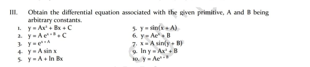 III.
Obtain the differential equation associated with the given primitive, A andB being
arbitrary constants.
y = Ax² + Bx + C
2. y = A e* +B + C
3. y = e*+ A
4. y = A sin x
5. y = A + In Bx
1.
5. y = sin(x + A)
6. y = Ae* + B
7. x = A sin(y + B)
9. In y = Ax² + B
10. y = Ae*+B
