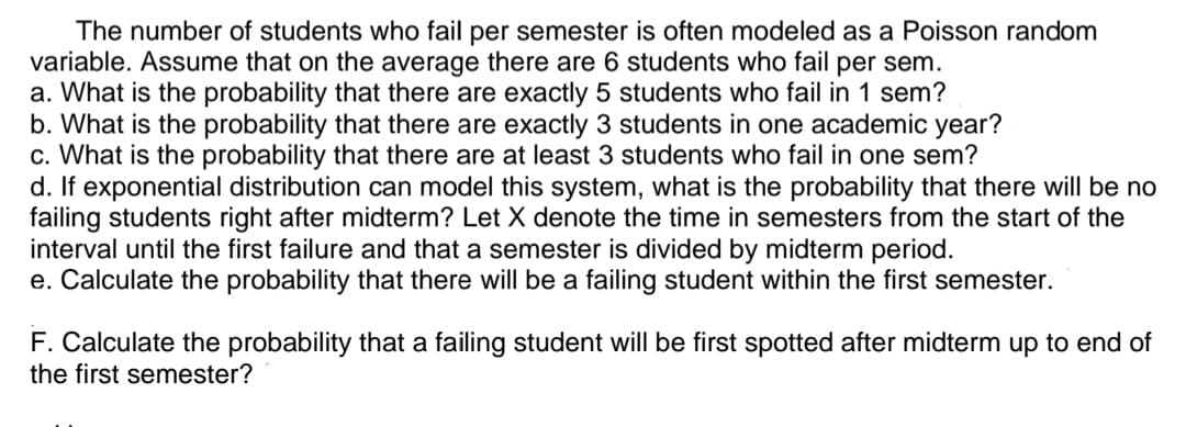 The number of students who fail per semester is often modeled as a Poisson random
variable. Assume that on the average there are 6 students who fail per sem.
a. What is the probability that there are exactly 5 students who fail in 1 sem?
b. What is the probability that there are exactly 3 students in one academic year?
c. What is the probability that there are at least 3 students who fail in one sem?
d. If exponential distribution can model this system, what is the probability that there will be no
failing students right after midterm? Let X denote the time in semesters from the start of the
interval until the first failure and that a semester is divided by midterm period.
e. Calculate the probability that there will be a failing student within the first semester.
F. Calculate the probability that a failing student will be first spotted after midterm up to end of
the first semester?
