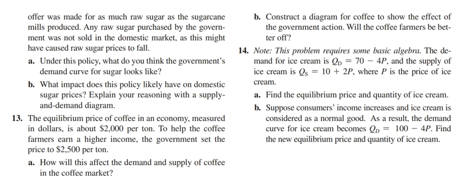 offer was made for as much raw sugar as the sugarcane
mills produced. Any raw sugar purchased by the govern-
ment was not sold in the domestic market, as this might
have caused raw sugar prices to fall.
a. Under this policy, what do you think the government's
demand curve for sugar looks like?
b. What impact does this policy likely have on domestic
sugar prices? Explain your reasoning with a supply-
and-demand diagram.
13. The equilibrium price of coffee in an economy, measured
in dollars, is about $2,000 per ton. To help the coffee
farmers earn a higher income, the government set the
price to $2,500 per ton.
a. How will this affect the demand and supply of coffee
in the coffee market?
b. Construct a diagram for coffee to show the effect of
the government action. Will the coffee farmers be bet-
ter off?
14. Note: This problem requires some basic algebra. The de-
mand for ice cream is Qp = 70-4P, and the supply of
ice cream is Qs = 10 + 2P, where P is the price of ice
cream.
a. Find the equilibrium price and quantity of ice cream.
b. Suppose consumers' income increases and ice cream is
considered as a normal good. As a result, the demand
curve for ice cream becomes 2 = 100 - 4P. Find
the new equilibrium price and quantity of ice cream.