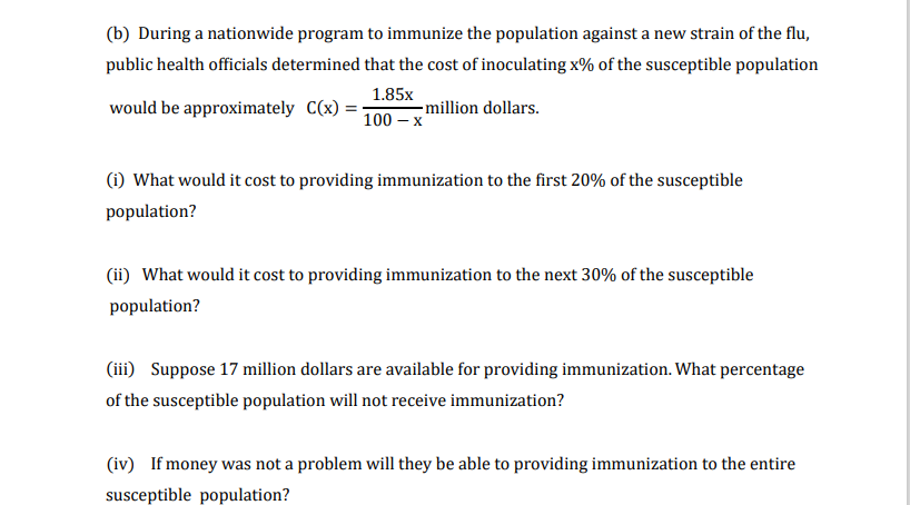 (b) During a nationwide program to immunize the population against a new strain of the flu,
public health officials determined that the cost of inoculating x% of the susceptible population
1.85x
- illion dollars.
100 – x
would be approximately C(x)
(i) What would it cost to providing immunization to the first 20% of the susceptible
population?
(ii) What would it cost to providing immunization to the next 30% of the susceptible
population?
(iii) Suppose 17 million dollars are available for providing immunization. What percentage
of the susceptible population will not receive immunization?
(iv) If money was not a problem will they be able to providing immunization to the entire
susceptible population?
