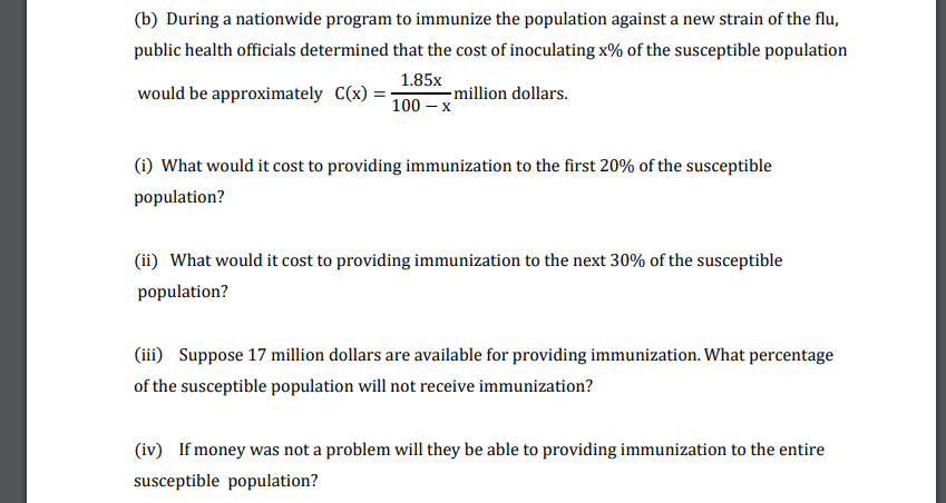 (b) During a nationwide program to immunize the population against a new strain of the flu,
public health officials determined that the cost of inoculating x% of the susceptible population
1.85x
would be approximately C(x)
- million dollars.
100 –
(1) What would it cost to providing immunization to the first 20% of the susceptible
population?
(ii) What would it cost to providing immunization to the next 30% of the susceptible
population?
(iii) Suppose 17 million dollars are available for providing immunization. What percentage
of the susceptible population will not receive immunization?
(iv) If money was not a problem will they be able to providing immunization to the entire
susceptible population?
