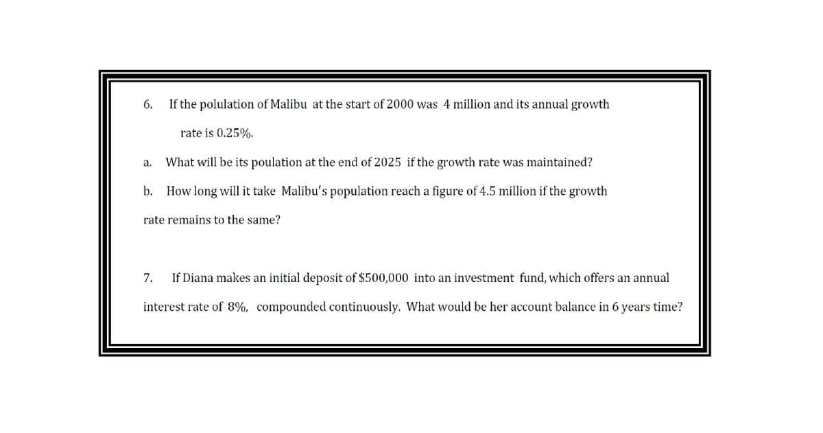 6.
If the polulation of Malibu at the start of 2000 was 4 million and its annual growth
rate is 0.25%.
а.
What will be its poulation at the end of 2025 if the growth rate was maintained?
b. How long will it take Malibu's population reach a figure of 4.5 million if the growth
rate remains to the same?
7.
If Diana makes an initial deposit of $500,000 into an investment fund, which offers an annual
interest rate of 8%, compounded continuously. What would be her account balance in 6 years time?
