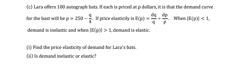 (c) Lara offers 100 autograph bats. If each is priced at p dollars, it is that the demand curve
dq dp
-4. If price elasticily is E(p) :
4
When |E(p)| < 1,
p
for the bast will be p = 250
demand is inelastic and when |E(p)|> 1, demand is elastic.
(i) Find the price elasticity of demand for Lara's bats.
(ii) Is demand inelastic or elastic?
