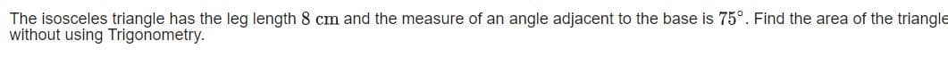 The isosceles triangle has the leg length 8 cm and the measure of an angle adjacent to the base is 75°. Find the area of the triangle
without using Trigonometry.
