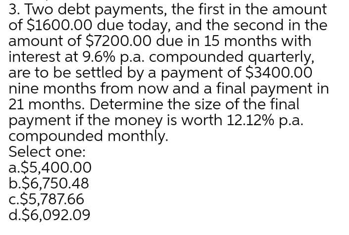 3. Two debt payments, the first in the amount
of $1600.00 due today, and the second in the
amount of $7200.00 due in 15 months with
interest at 9.6% p.a. compounded quarterly,
are to be settled by a payment of $3400.00
nine months from now and a final payment in
21 months. Determine the size of the final
payment if the money is worth 12.12% p.a.
compounded monthly.
Select one:
a.$5,400.00
b.$6,750.48
c.$5,787.66
d.$6,092.09
