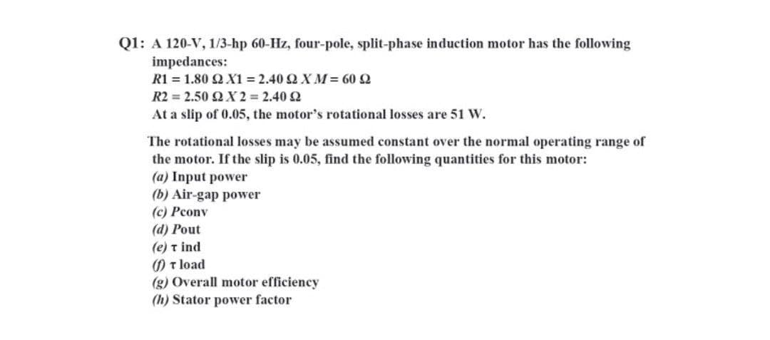 Q1: A 120-V, 1/3-hp 60-Hz, four-pole, split-phase induction motor has the following
impedances:
R1-1.80ΩΧ1-2.40 Ω ΧΜ= 60 Ω
R22.50ΩΧ2 = 2.40 Ω
At a slip of 0.05, the motor's rotational losses are 51 W.
The rotational losses may be assumed constant over the normal operating range of
the motor. If the slip is 0.05, find the following quantities for this motor:
(a) Input power
(b) Air-gap power
(c) Pcony
(d) Pout
(e) t ind
) T load
(g) Overall motor efficiency
(h) Stator power factor
