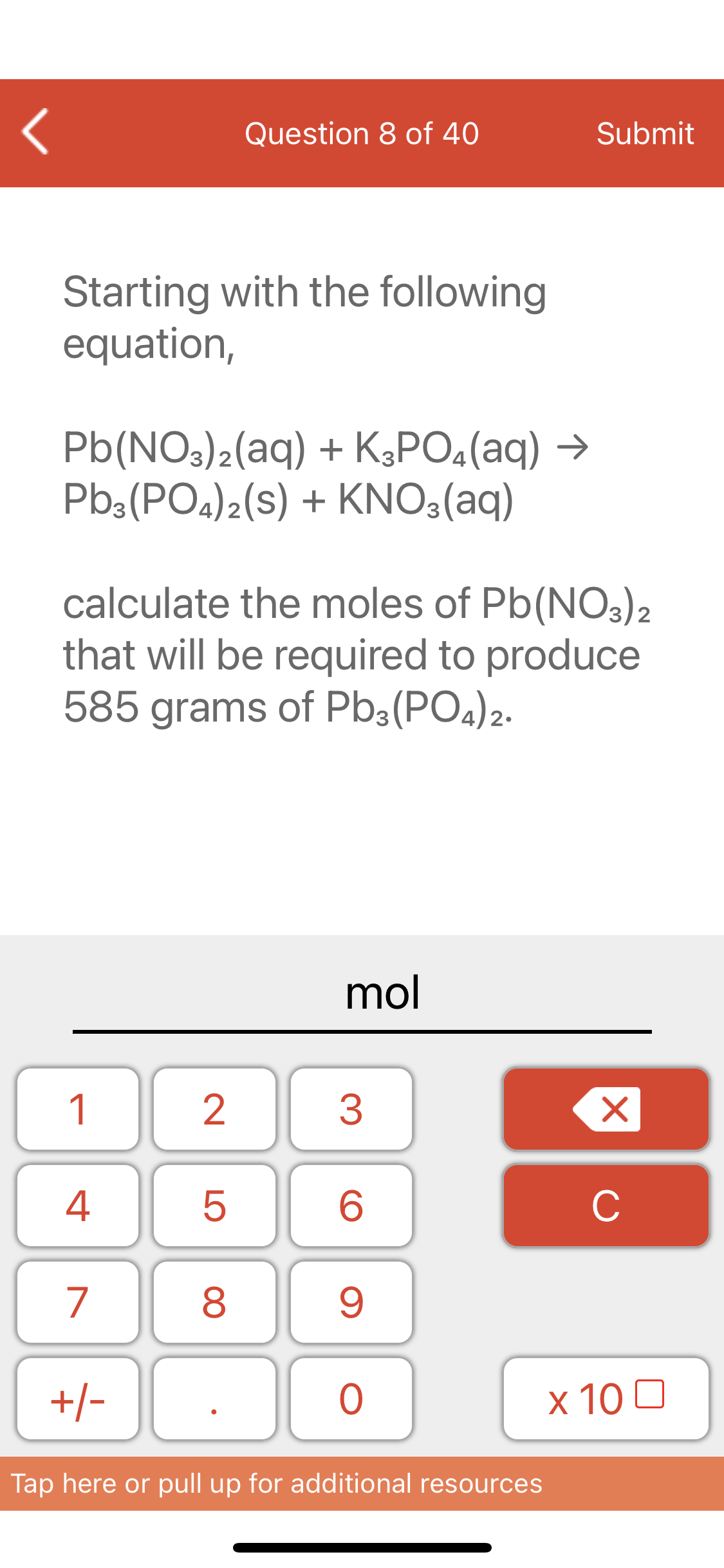 Question 8 of 40
Submit
Starting with the following
equation,
Pb(NO3)2(aq) + K3PO4(aq) →
Pb3(PO4)2(S) + KNO3(aq)
calculate the moles of Pb(NO3)2
that will be required to produce
585 grams of Pb3(PO4)2.
mol
1
3
4
C
7
9.
+/-
х 100
Tap here or pull up for additional resources
LO
00
