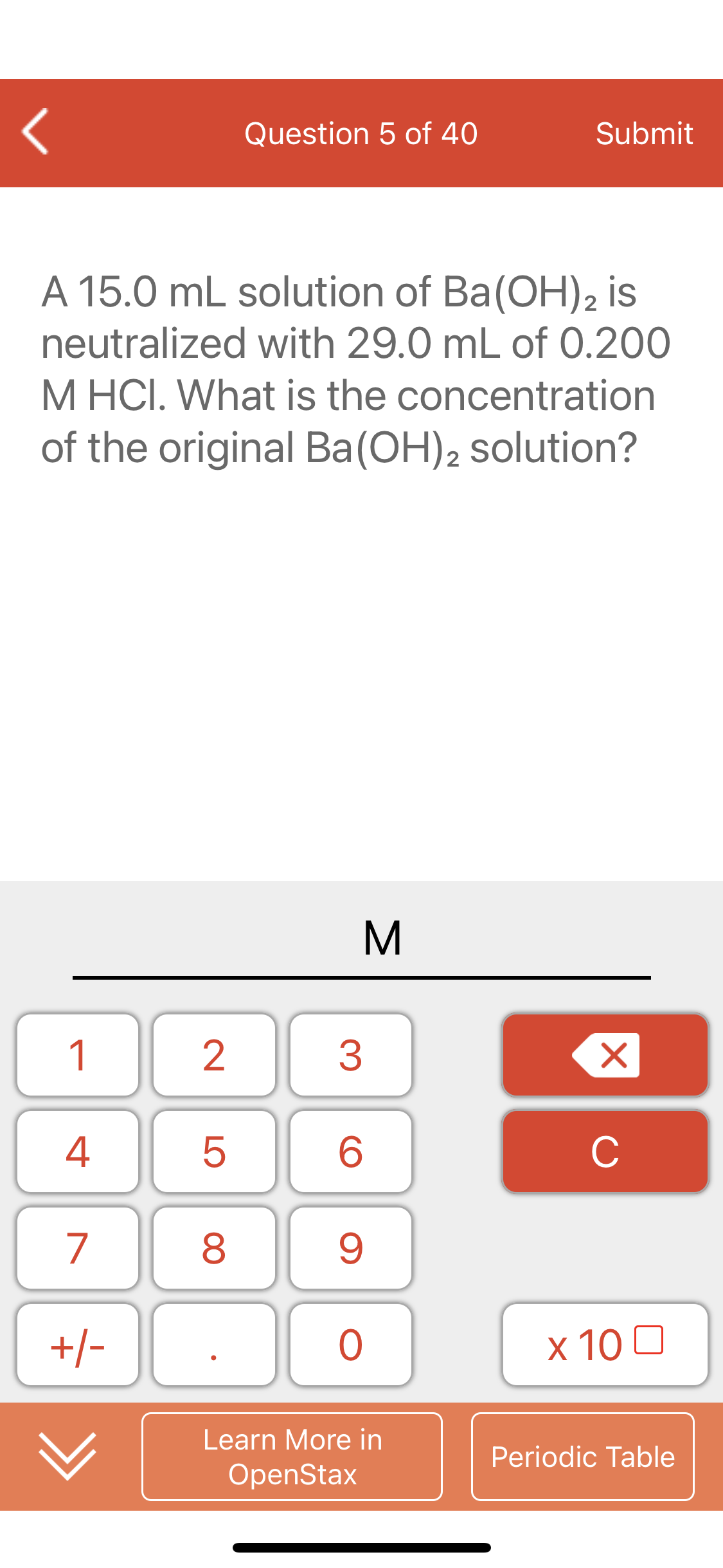 Question 5 of 40
Submit
A 15.0 mL solution of Ba(OH)2 is
neutralized with 29.0 mL of 0.200
M HCI. What is the concentration
of the original Ba(OH), solution?
2
1
2
3
4
6.
C
7
8
+/-
х 100
Learn More in
Periodic Table
OpenStax
LO
