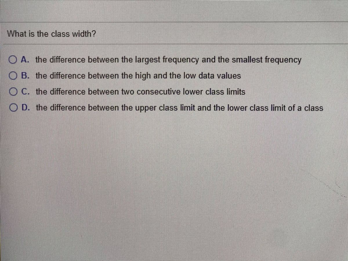 What is the class width?
O A. the difference between the largest frequency and the smallest frequency
O B. the difference between the high and the low data values
O C. the difference between two consecutive lower class limits
O D. the difference between the upper class limit and the lower class limit of a class
