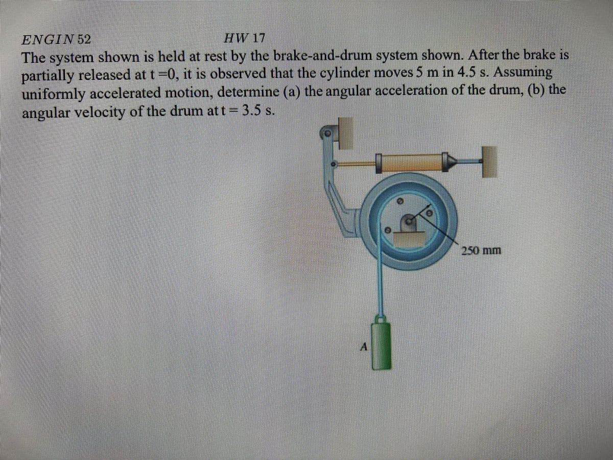 HW 17
ENGIN 52
The system shown is held at rest by the brake-and-drum system shown. After the brake is
partially released at t=0, it is observed that the cylinder moves 5 m in 4.5 s. Assuming
uniformly accelerated motion, determine (a) the angular acceleration of the drum, (b) the
angular velocity of the drum att= 3.5 s.
250 mm
