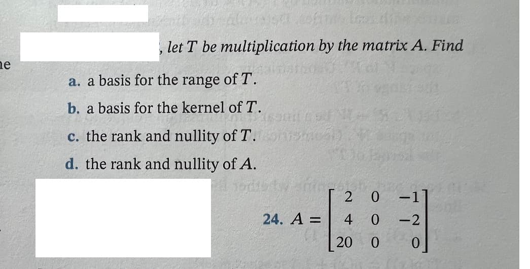 let T be multiplication by the matrix A. Find
ne
a. a basis for the range of T.
b. a basis for the kernel of T.
c. the rank and nullity of T.
d. the rank and nullity of A.
-1]
4 0
0.
24. A =
-2
20 0
