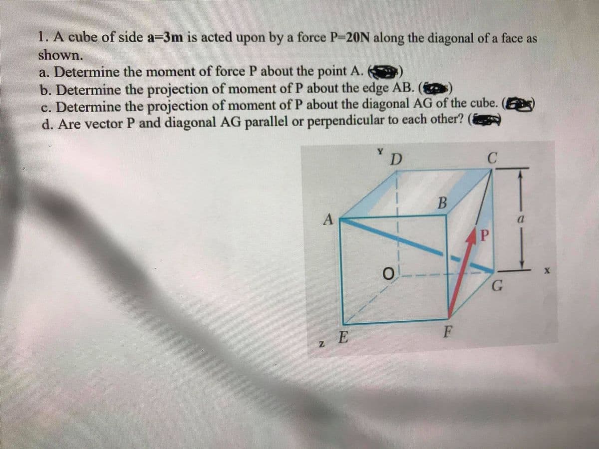 1. A cube of side a-3m is acted upon by a force P-20N along the diagonal of a face as
shown.
a. Determine the moment of force P about the point A.
b. Determine the projection of moment of P about the edge AB. (
c. Determine the projection of moment of P about the diagonal AG of the cube. (
d. Are vector P and diagonal AG parallel or perpendicular to each other?
D.
C
G
