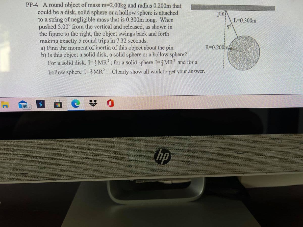 PP-4 A round object of mass m-2.00kg and radius 0.200m that
could be a disk, solid sphere or a hollow sphere is attached
to a string of negligible mass that is 0.300m long. When
pushed 5.00° from the vertical and released, as shown in
the figure to the right, the object swings back and forth
making exactly 5 round trips in 7.32 seconds.
a) Find the moment of inertia of this object about the pin.
b) Is this object a solid disk, a solid sphere or a hollow sphere?
For a solid disk, I=MR?; for a solid sphere =}MR’and for a
pin
L-0.300m
50
R-0.200m
hollow sphere I-MR. Clearly show all work to get your answer.
苓 0
99+
hp
