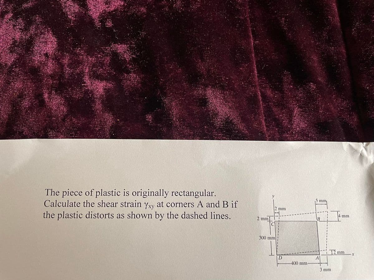 The piece of plastic is originally rectangular.
Calculate the shear strain Yxy at corners A and B if
the plastic distorts as shown by the dashed lines.
2 mm
y
2 mm
300 mm
D
400 mm-
5 mm
B
A
14 mm
12 mm
3 mm
X