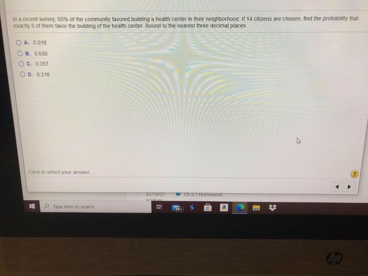 In a recent survey, 65% of the community favored building a health center in their neighborhood. If 14 citizens are chosen, find the probability that
exactly 5 of them favor the building of the health center. Round to the nearest three decimal places.
O A. 0.018
B. 0.650
C. 0.357
O D. 0.218
Click to select your answer.
02/16/21
Ch 2.1 Homework
P Type here to search
a
99+
