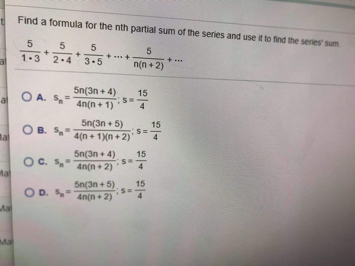 Find a formula for the nth partial sum of the series and use it to find the series' sum.
51
1.3
al
2 4
3.5
n(n + 2)
5n(3n + 4)
4n(n + 1)
15
O A. Sn=
%3D
al
4
5n(3n + 5)
15
O B. Sn=
la
4(n + 1)(n +2)
4
5n(3n + 4)
15
OC. S.
Ma
%3D
4n(n+2)
4.
15
5n(3n + 5)
S:
4.
4n(n+2)
O D. SA
%3D
Mal
Mal
