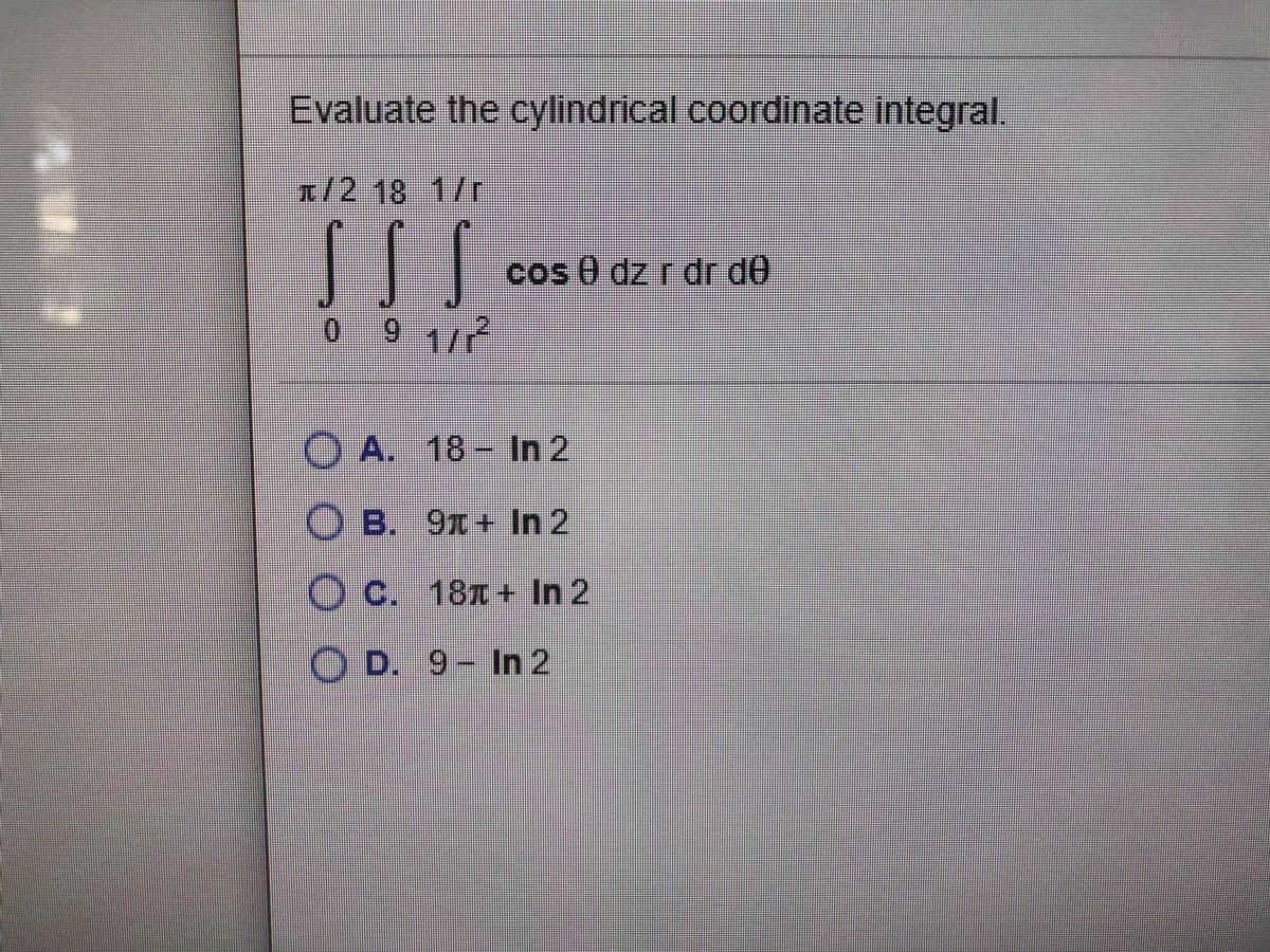 Evaluate the cylindrical coordinate integral.
ग् / 2 18 1/7
cos 0 dz r dr d0
9 1/2
O A. 18- In 2
O B. 91+ In 2
O c. 181+ In 2
O D. 9- In 2
