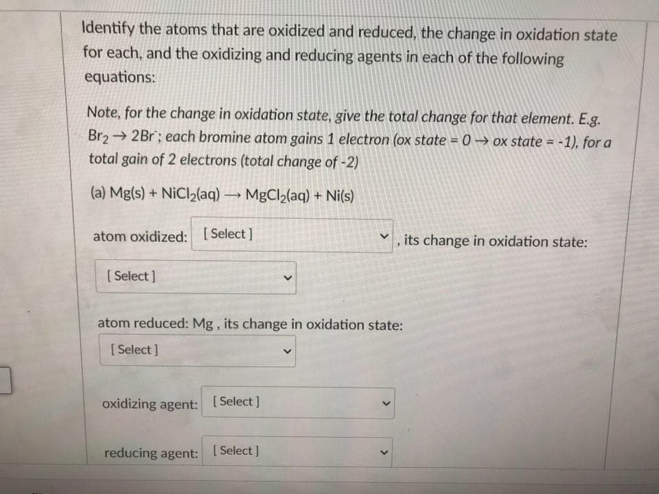 Identify the atoms that are oxidized and reduced, the change in oxidation state
for each, and the oxidizing and reducing agents in each of the following
equations:
Note, for the change in oxidation state, give the total change for that element. E.g.
Br2 2Br; each bromine atom gains 1 electron (ox state = 0 → ox state = -1), for a
%3D
total gain of 2 electrons (total change of -2)
(a) Mg(s) + NiCl2(aq) → MgCl2(aq) + Ni(s)
atom oxidized: [Select]
its change in oxidation state:
[ Select ]
atom reduced: Mg , its change in oxidation state:
[ Select ]
oxidizing agent: [ Select ]
reducing agent:
[ Select ]
