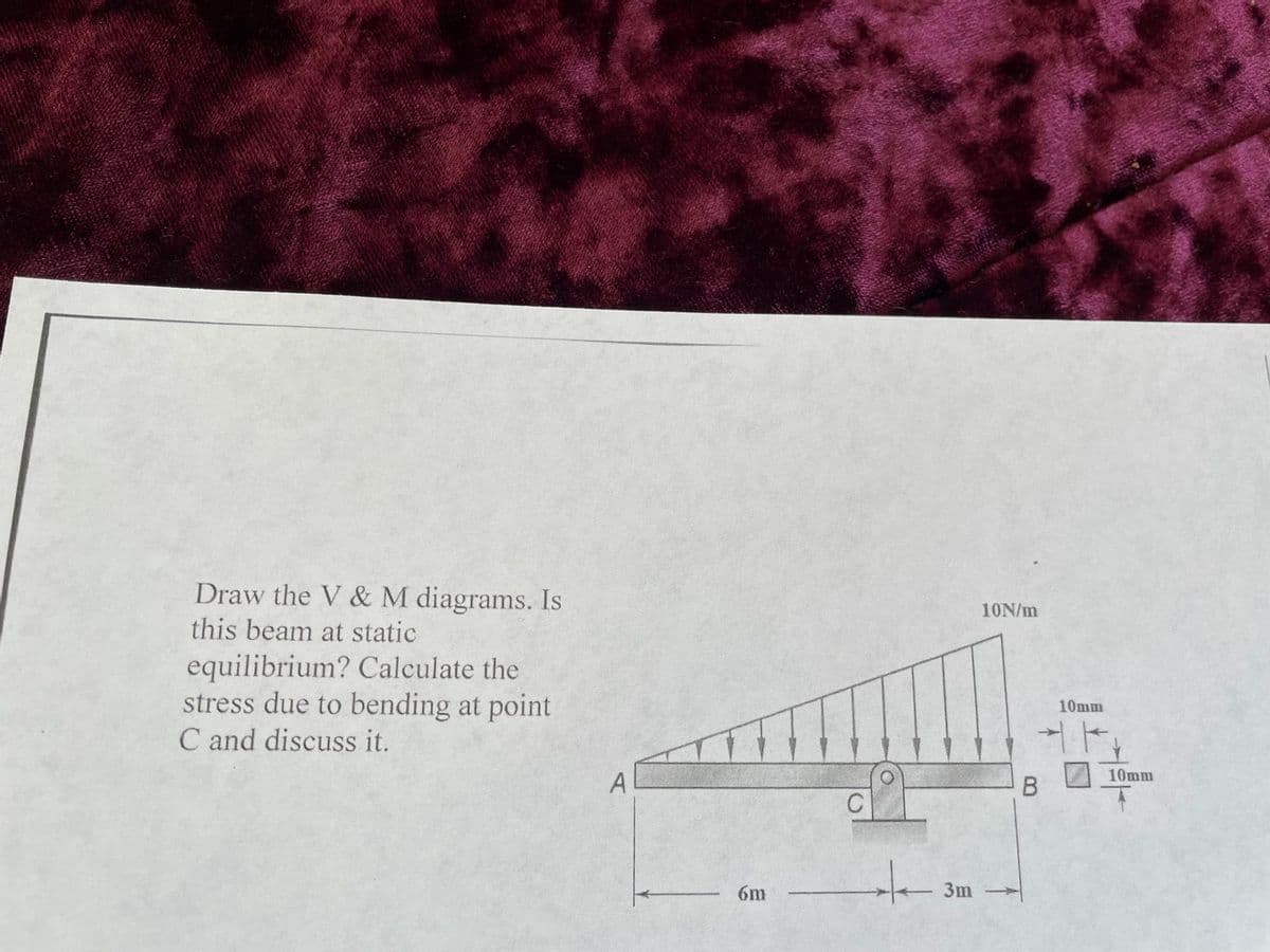 Draw the V & M diagrams. Is
this beam at static
equilibrium? Calculate the
stress due to bending at point
C and discuss it.
6m
C
:
10N/m
3m -
B
10mm
71
10mm
