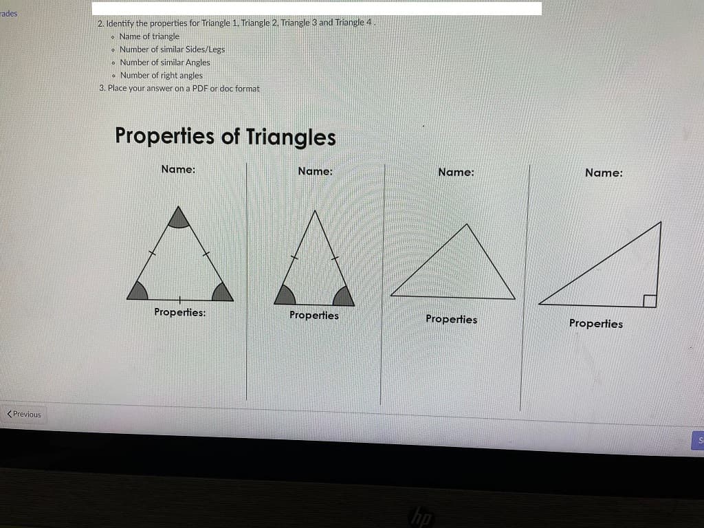rades
< Previous
2. Identify the properties for Triangle 1, Triangle 2. Triangle 3 and Triangle 4
• Name of triangle
Number of similar Sides/Legs
Number of similar Angles
Number of right angles
3. Place your answer on a PDF or doc format
Properties of Triangles
Name:
Properties:
Name:
Properties
Name:
Properties
hp
Name:
Properties
