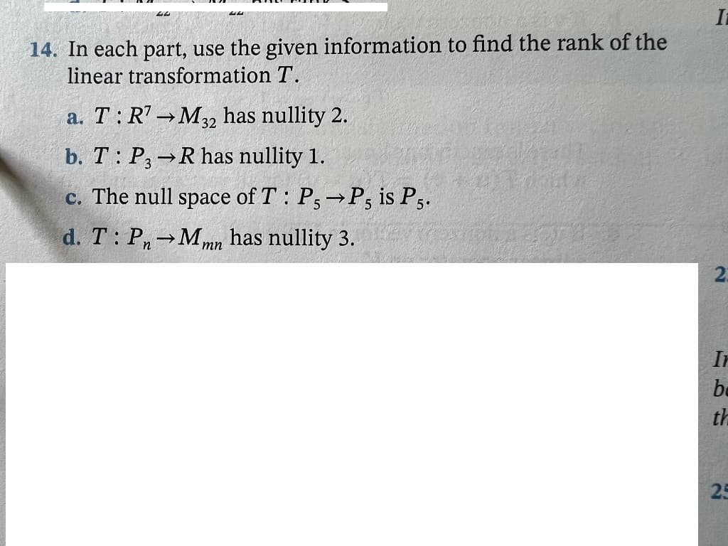 It
14. In each part, use the given information to find the rank of the
linear transformation T.
a. T: R' M32 has nullity 2.
b. T: P, R has nullity 1.
c. The null space of T: P; P, is P3.
d. T: P Mmn has nullity 3.
2.
Ir
be
th
25
