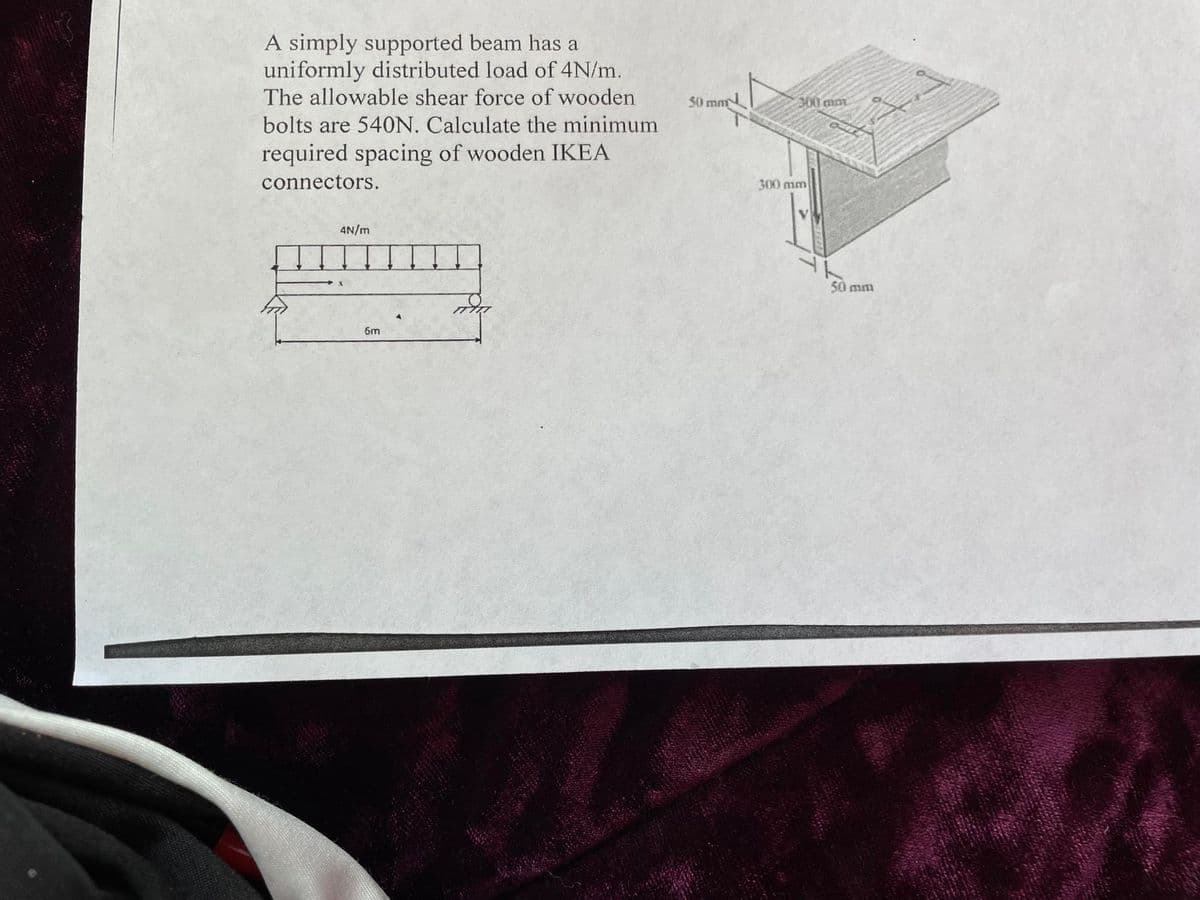 A simply supported beam has a
uniformly distributed load of 4N/m.
The allowable shear force of wooden
bolts are 540N. Calculate the minimum
required spacing of wooden IKEA
connectors.
4N/m
6m
तोरा
50 mm
300 mar
300 mm
50 mm