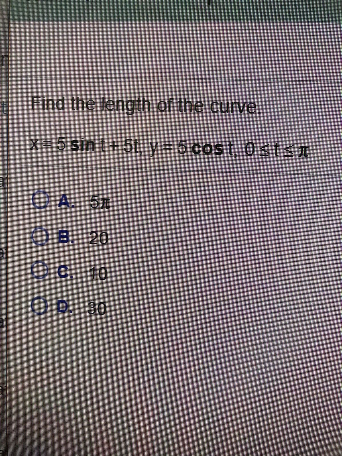 Find the length of the curve.
x= 5 sin t+ 5t, y = 5 cos t,0st<T
O A. 5T
O B. 20
O c. 10
O D. 30
