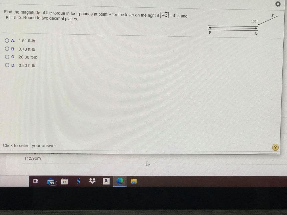 Find the magnitude of the torque in foot-pounds at point P for the lever on the right if PQ = 4 in and
F = 5 lb. Round to two decimal places.
%3D
F
155°
O A. 1.51 ft-lb
O B. 0.70 ft-lb
O C. 20.00 ft-lb
O D. 3.80 ft-Ib
Click to select your answer.
11:59pm
a
99+)
