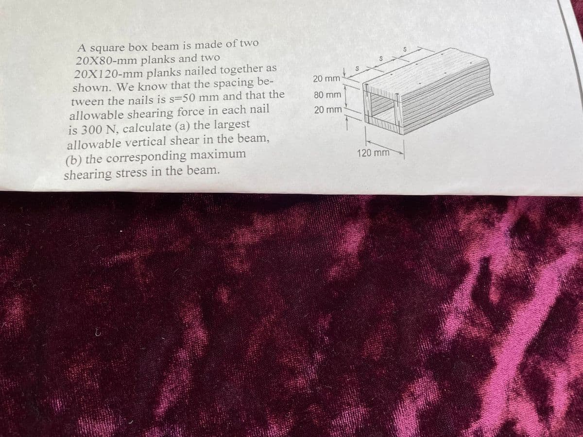 A square box beam is made of two
20X80-mm planks and two
20X120-mm planks nailed together as
shown. We know that the spacing be-
tween the nails is s=50 mm and that the
allowable shearing force in each nail
is 300 N, calculate (a) the largest
allowable vertical shear in the beam,
(b) the corresponding maximum
shearing stress in the beam.
E
20 mm
80 mm
20 mm
S
120 mm
S