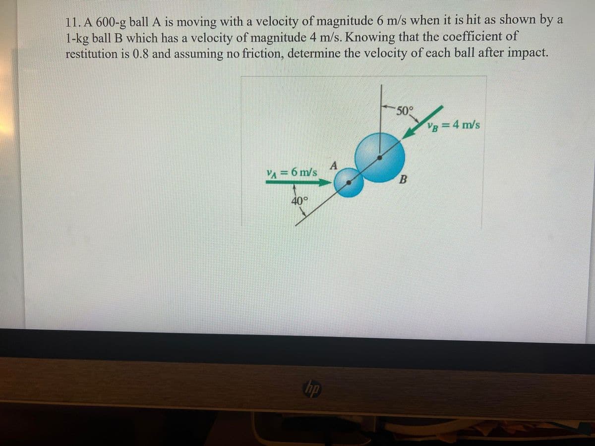 11. A 600-g ball A is moving with a velocity of magnitude 6 m/s when it is hit as shown by a
1-kg ball B which has a velocity of magnitude 4 m/s. Knowing that the coefficient of
restitution is 0.8 and assuming no friction, determine the velocity of each ball after impact.
50
VB =4 m/s
A
VA= 6 m/s
B
40°
hp
