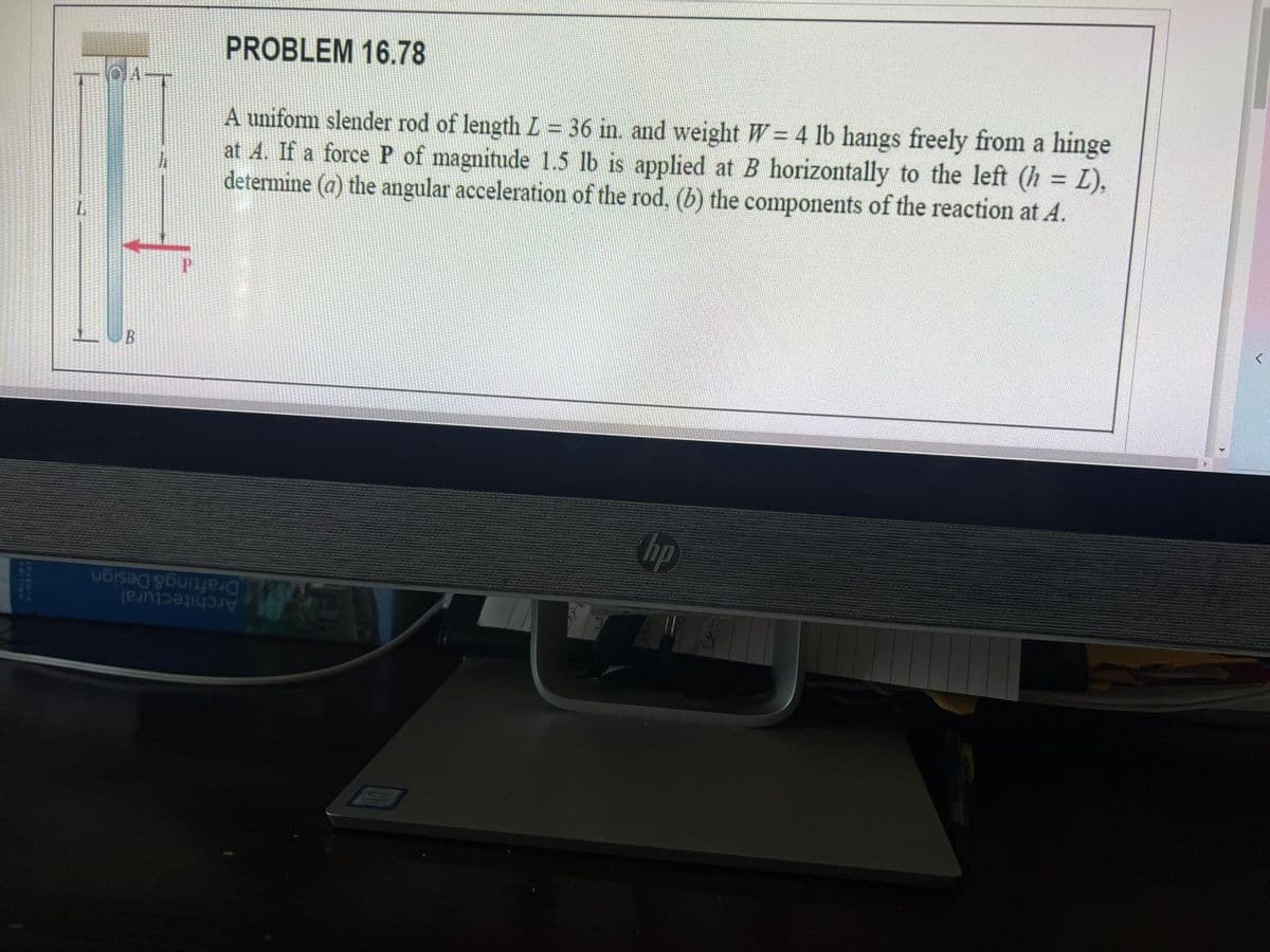 PROBLEM 16.78
A uniform slender rod of length L = 36 in. and weight W = 4 lb hangs freely from a hinge
at 4. If a force P of magnitude 1.5 lb is applied at B horizontally to the left (h L),
determine (a) the angular acceleration of the rod, (b) the components of the reaction at A.
B
hp
Drafting&Design
Architectural
