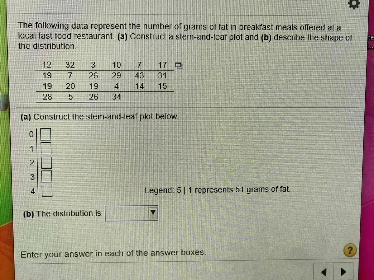 The following data represent the number of grams of fat in breakfast meals offered at a
local fast food restaurant. (a) Construct a stem-and-leaf plot and (b) describe the shape of
the distribution.
Ite
..
12
19
32
10
17 D
31
15
7.
7.
26
29
43
19
20
19
4
14
28
26
34
(a) Construct the stem-and-leaf plot below.
0.
2
3
4.
Legend. 5 1 represents 51 grams of fat.
(b) The distribution is
Enter your answer in each of the answer boxes.
