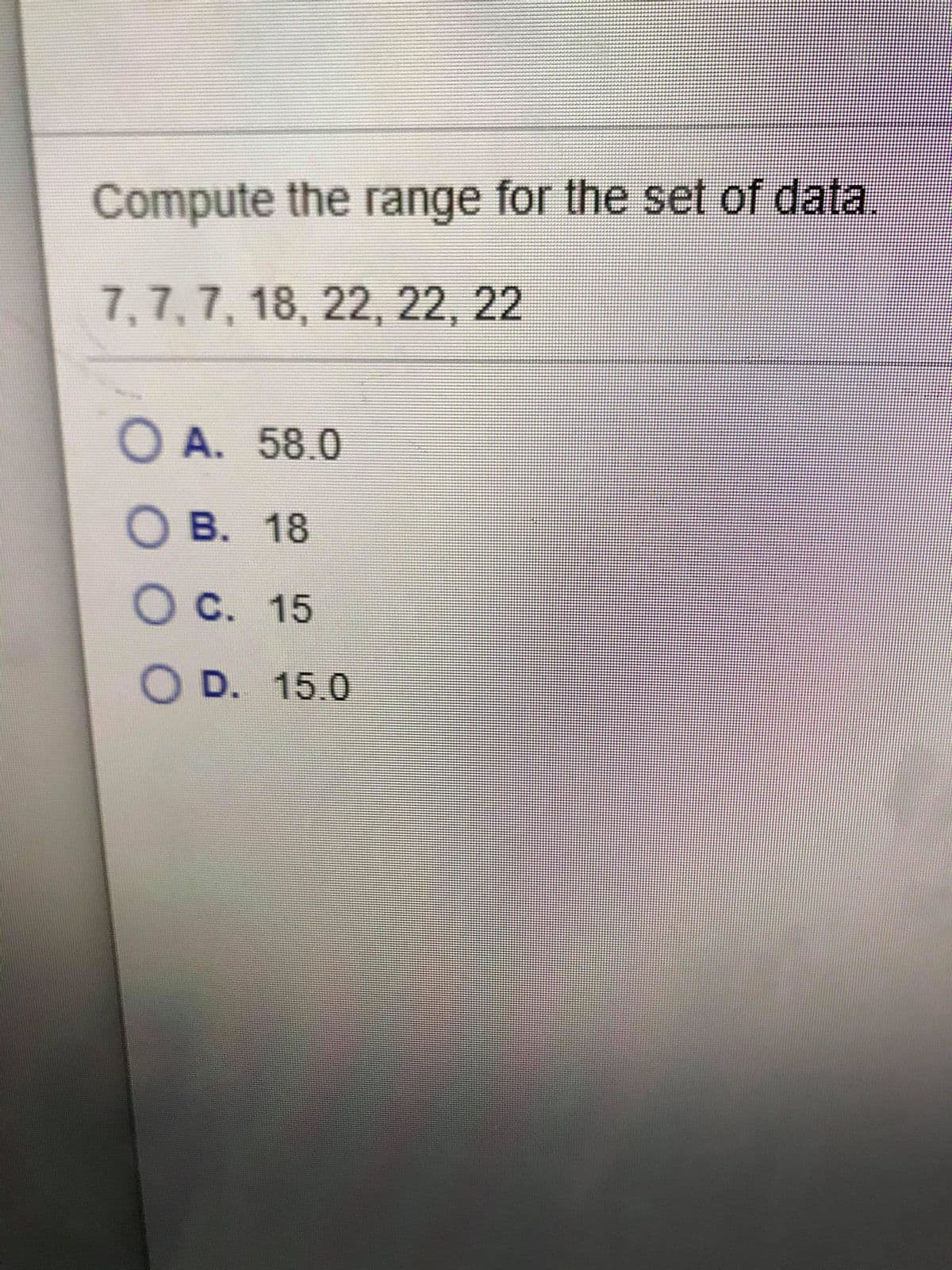 Compute the range for the set of data.
7,7, 7, 18, 22, 22, 22
O A. 58.0
O B. 18
O C. 15
O D. 15.0
