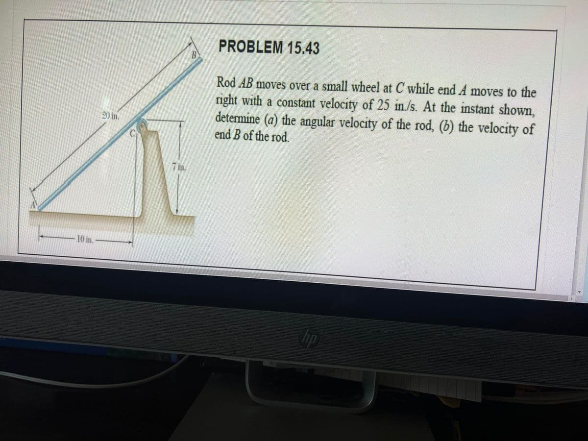 PROBLEM 15.43
Rod AB moves over a small wheel at C while end A moves to the
right with a constant velocity of 25 in./s. At the instant shown,
determine (a) the angular velocity of the rod, (b) the velocity of
end B of the rod.
20 in.
7 in.
10 in.
hp
