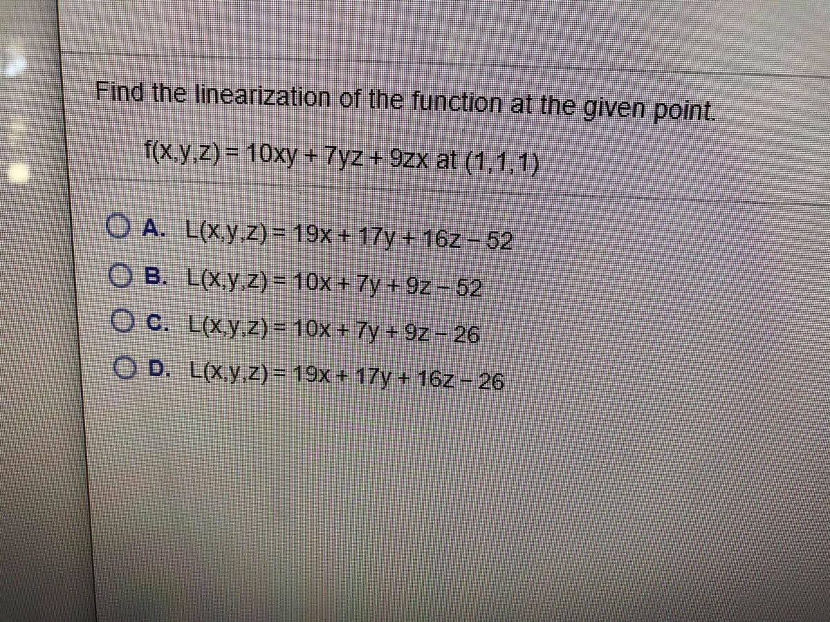 Find the linearization of the function at the given point.
f(X,y.z)%3D10xy+7yz+ 9zx at (1,1,1)
A.
O A. L(Xy z)= 19x + 17y+16z- 52
B. L(x,y z)= 10x+ 7y + 9z-52
OC. L(X,y,Z)=10x + 7y +9z- 26
O D. L(Xy.Z)= 19x +
17y+16z 26
