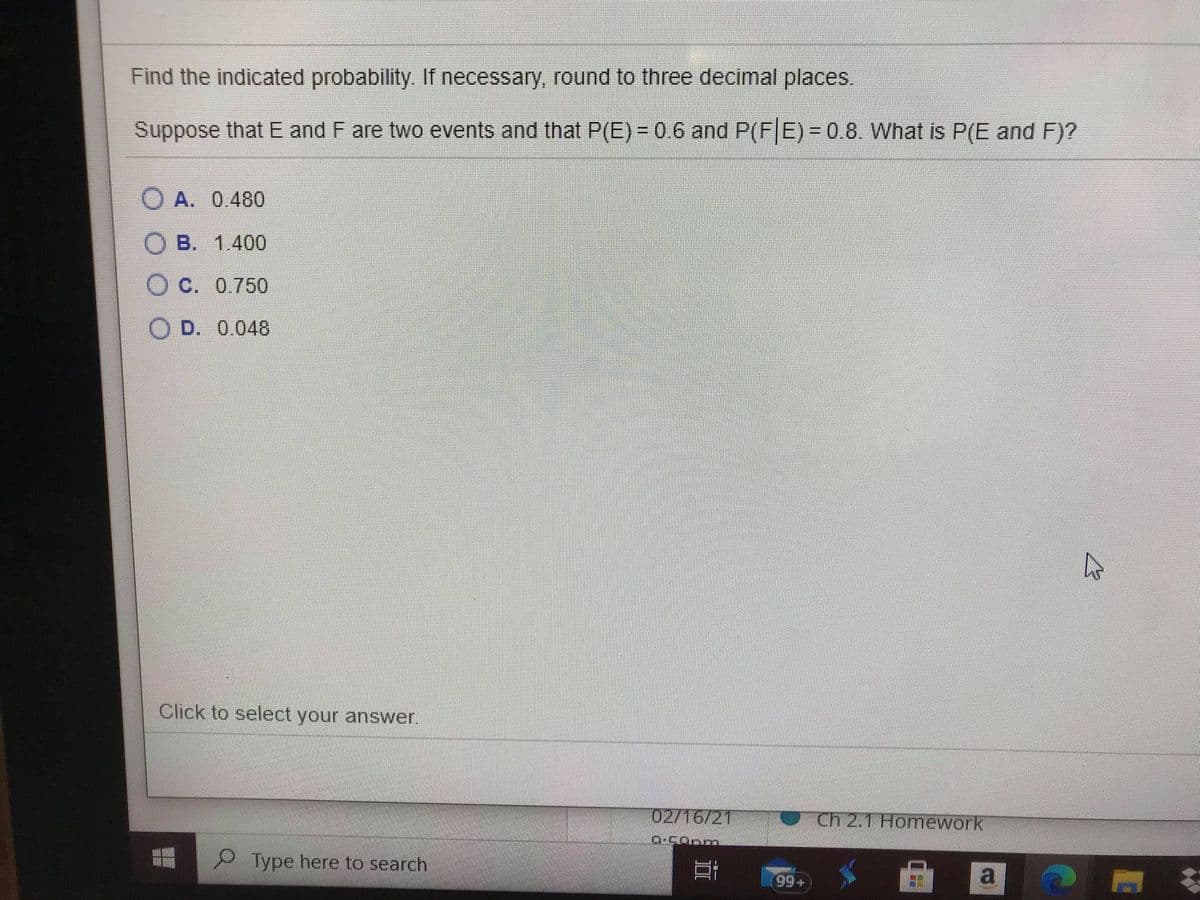 Find the indicated probability. If necessary, round to three decimal places.
Suppose that E and F are two events and that P(E) = 0.6 and P(FE) = 0.8. What is P(E and F)?
O A. 0.480
B. 1.400
O C. 0.750
O D. 0.048
Click to select your answer.
02/16/21
Ch 2,1 Homework
P Type here to search
+66
